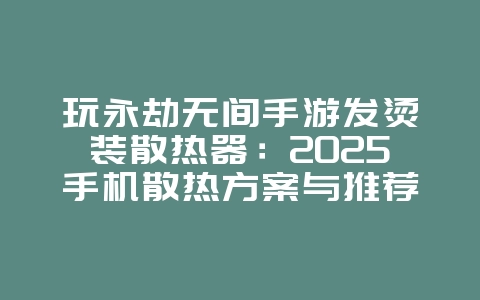 玩永劫无间手游发烫装散热器：2025手机散热方案与推荐，游戏攻略_游戏资讯_36397绿色下载网