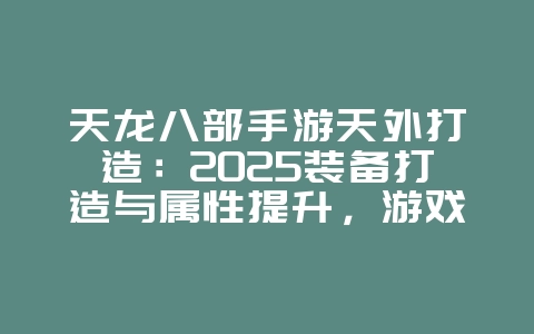 天龙八部手游天外打造：2025装备打造与属性提升，游戏攻略_游戏资讯_36397绿色下载网