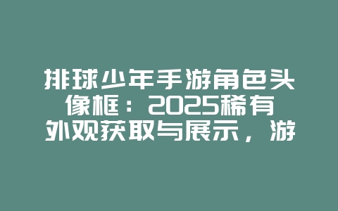 排球少年手游角色头像框：2025稀有外观获取与展示，游戏资讯_游戏资讯_36397绿色下载网