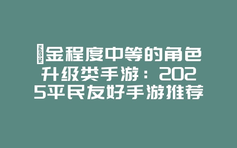 氪金程度中等的角色升级类手游：2025平民友好手游推荐，新游动态_游戏资讯_36397绿色下载网