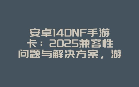 安卓14DNF手游卡：2025兼容性问题与解决方案，游戏攻略_游戏资讯_36397绿色下载网