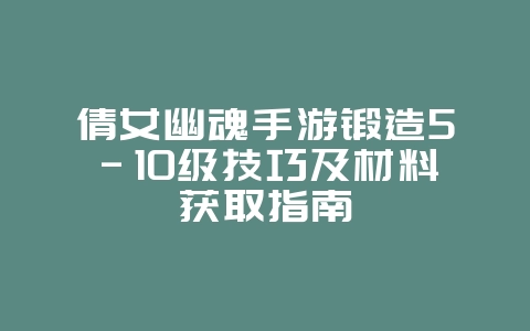 倩女幽魂手游锻造5-10级技巧及材料获取指南_游戏攻略_36397绿色下载网