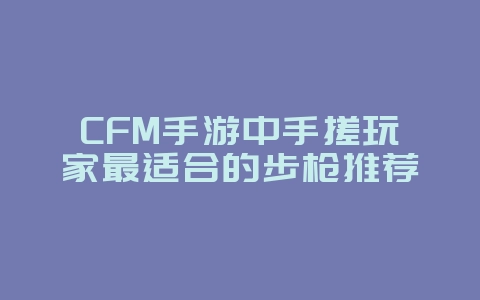 CFM手游中手搓玩家最适合的步枪推荐_游戏攻略_36397绿色下载网 CFM手游中手搓玩家最适合的步枪推荐_游戏攻略_36397绿色下载网