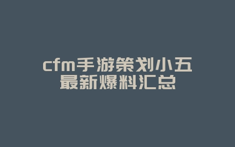cfm手游策划小五最新爆料汇总_新游动态_36397绿色下载网 cfm手游策划小五最新爆料汇总_新游动态_36397绿色下载网