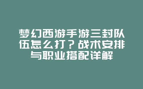 梦幻西游手游三封队伍怎么打？战术安排与职业搭配详解_游戏攻略_36397绿色下载网
