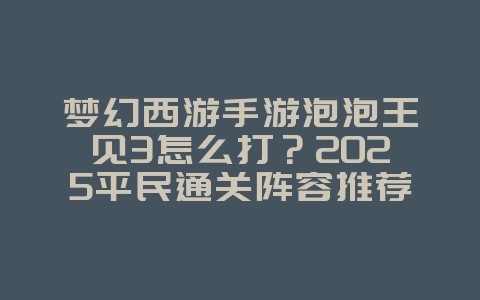 梦幻西游手游泡泡王见3怎么打?2025平民通关阵容推荐_游戏攻略_36397绿色下载网 梦幻西游手游泡泡王见3怎么打?2025平民通关阵容推荐_游戏攻略_36397绿色下载网