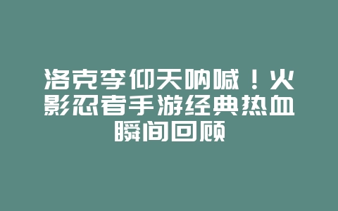 洛克李仰天呐喊！火影忍者手游经典热血瞬间回顾_游戏资讯_36397绿色下载网