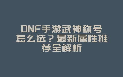 DNF手游武神称号怎么选?最新属性推荐全解析_游戏攻略_36397绿色下载网 DNF手游武神称号怎么选?最新属性推荐全解析_游戏攻略_36397绿色下载网