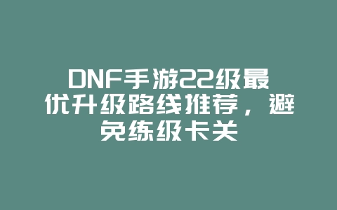 DNF手游22级最优升级路线推荐，避免练级卡关_游戏攻略_36397绿色下载网
