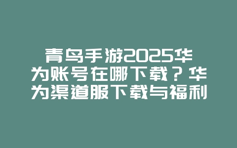 青鸟手游2025华为账号在哪下载？华为渠道服下载与福利！_手游资讯_36397绿色下载网