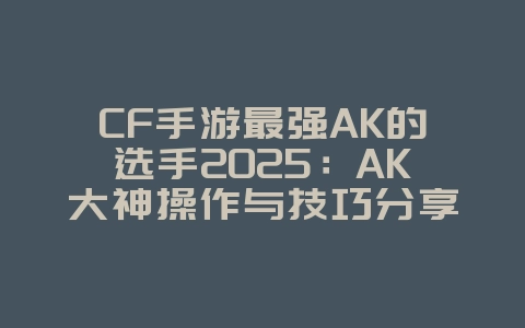 CF手游最强AK的选手2025：AK大神操作与技巧分享！_游戏资讯_36397绿色下载网