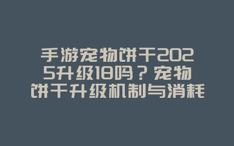 手游宠物饼干2025升级18吗?宠物饼干升级机制与消耗!_游戏攻略_36397绿色下载网 手游宠物饼干2025升级18吗?宠物饼干升级机制与消耗!_游戏攻略_36397绿色下载网