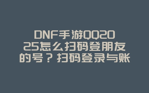 DNF手游QQ2025怎么扫码登朋友的号？扫码登录与账号共享！_手游资讯_36397绿色下载网