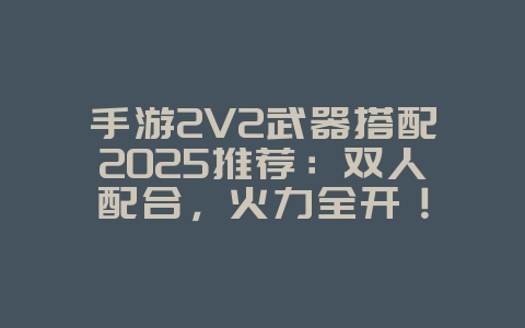 手游2V2武器搭配2025推荐：双人配合，火力全开！_游戏攻略_36397绿色下载网