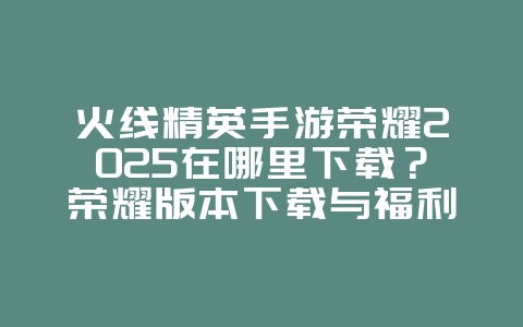 火线精英手游荣耀2025在哪里下载？荣耀版本下载与福利！