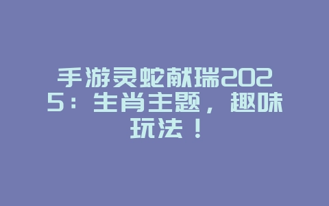 手游灵蛇献瑞2025：生肖主题，趣味玩法！