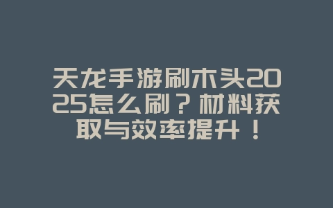 天龙手游刷木头2025怎么刷?材料获取与效率提升!_游戏攻略_36397绿色下载网 天龙手游刷木头2025怎么刷?材料获取与效率提升!_游戏攻略_36397绿色下载网