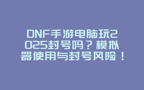 DNF手游电脑玩2025封号吗？模拟器使用与封号风险！