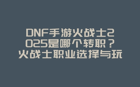 DNF手游火战士2025是哪个转职?火战士职业选择与玩法!_游戏攻略_36397绿色下载网 DNF手游火战士2025是哪个转职?火战士职业选择与玩法!_游戏攻略_36397绿色下载网