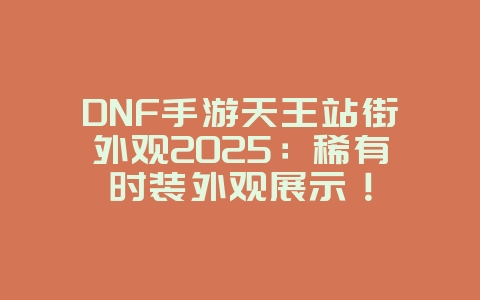 DNF手游天王站街外观2025：稀有时装外观展示！