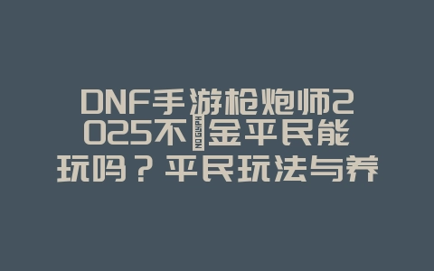 DNF手游枪炮师2025不氪金平民能玩吗?平民玩法与养成攻略!_游戏攻略_36397绿色下载网 DNF手游枪炮师2025不氪金平民能玩吗?平民玩法与养成攻略!_游戏攻略_36397绿色下载网