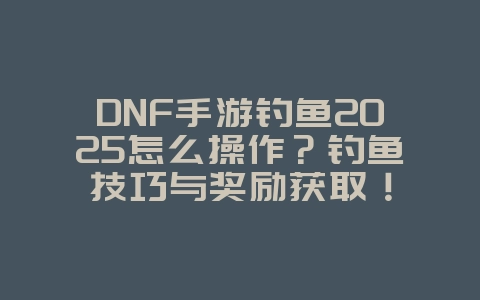 DNF手游钓鱼2025怎么操作？钓鱼技巧与奖励获取！_游戏攻略_36397绿色下载网