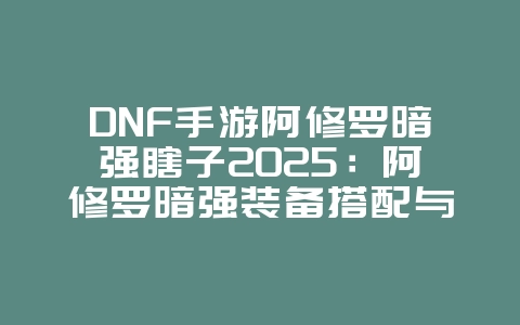 DNF手游阿修罗暗强瞎子2025：阿修罗暗强装备搭配与玩法！_游戏攻略_36397绿色下载网