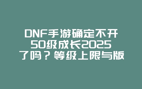 DNF手游确定不开50级成长2025了吗?等级上限与版本规划!_游戏资讯_36397绿色下载网 DNF手游确定不开50级成长2025了吗?等级上限与版本规划!_游戏资讯_36397绿色下载网