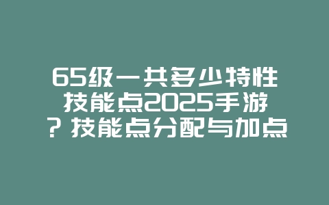 65级一共多少特性技能点2025手游?技能点分配与加点攻略!