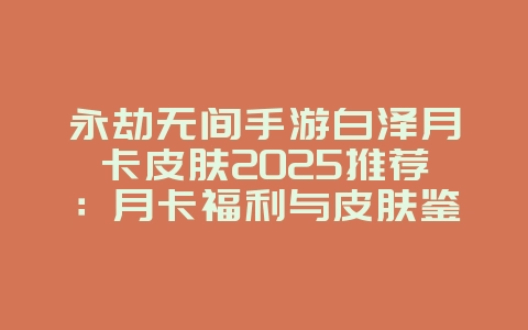 永劫无间手游白泽月卡皮肤2025推荐:月卡福利与皮肤鉴赏!