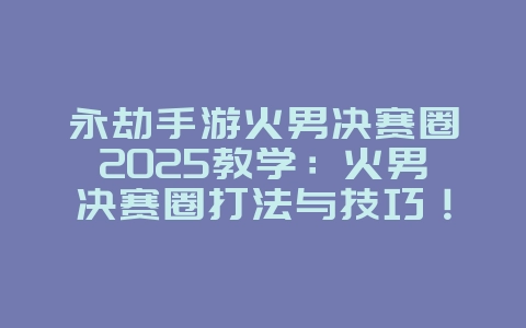 永劫手游火男决赛圈2025教学:火男决赛圈打法与技巧!_游戏攻略_36397绿色下载网 永劫手游火男决赛圈2025教学:火男决赛圈打法与技巧!_游戏攻略_36397绿色下载网
