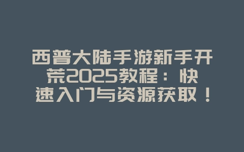 西普大陆手游新手开荒2025教程：快速入门与资源获取！_游戏攻略_36397绿色下载网