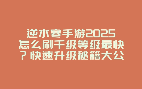 逆水寒手游2025怎么刷千级等级最快?快速升级秘籍大公开!_游戏攻略_36397绿色下载网 逆水寒手游2025怎么刷千级等级最快?快速升级秘籍大公开!_游戏攻略_36397绿色下载网