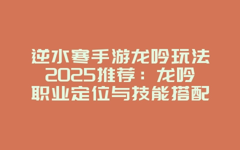 逆水寒手游龙吟玩法2025推荐：龙吟职业定位与技能搭配！_游戏攻略_36397绿色下载网