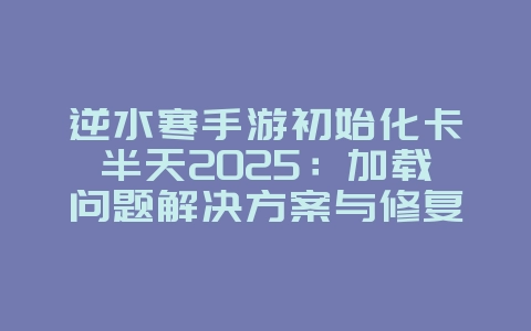 逆水寒手游初始化卡半天2025：加载问题解决方案与修复！_游戏攻略_36397绿色下载网
