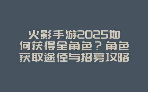 火影手游2025如何获得全角色?角色获取途径与招募攻略!_游戏攻略_36397绿色下载网 火影手游2025如何获得全角色?角色获取途径与招募攻略!_游戏攻略_36397绿色下载网