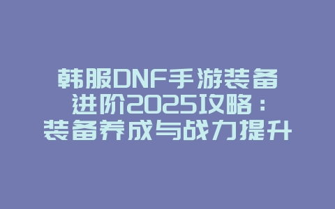 韩服DNF手游装备进阶2025攻略:装备养成与战力提升!_游戏攻略_36397绿色下载网 韩服DNF手游装备进阶2025攻略:装备养成与战力提升!_游戏攻略_36397绿色下载网
