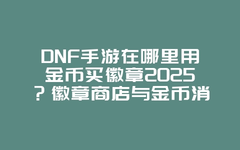 DNF手游在哪里用金币买徽章2025?徽章商店与金币消费!_游戏攻略_36397绿色下载网 DNF手游在哪里用金币买徽章2025?徽章商店与金币消费!_游戏攻略_36397绿色下载网