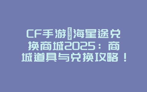 CF手游瀚海星途兑换商城2025:商城道具与兑换攻略!_游戏攻略_36397绿色下载网 CF手游瀚海星途兑换商城2025:商城道具与兑换攻略!_游戏攻略_36397绿色下载网