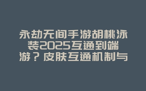 永劫无间手游胡桃泳装2025互通到端游？皮肤互通机制与限制！_游戏资讯_36397绿色下载网