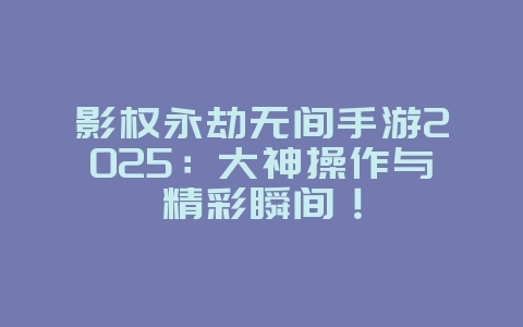 影权永劫无间手游2025：大神操作与精彩瞬间！_游戏资讯_36397绿色下载网