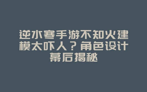 逆水寒手游不知火建模太吓人?角色设计幕后揭秘_游戏资讯_36397绿色下载网 逆水寒手游不知火建模太吓人?角色设计幕后揭秘_游戏资讯_36397绿色下载网