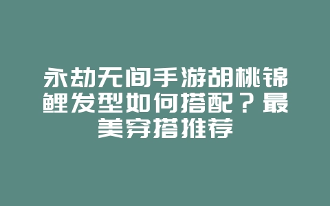 永劫无间手游胡桃锦鲤发型如何搭配？最美穿搭推荐_游戏攻略_36397绿色下载网