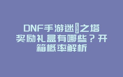 DNF手游迷惘之塔奖励礼盒有哪些？开箱概率解析_游戏攻略_36397绿色下载网