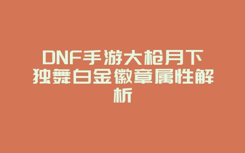 DNF手游大枪月下独舞白金徽章属性解析_游戏攻略_36397绿色下载网