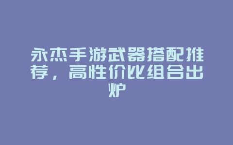 永杰手游武器搭配推荐,高性价比组合出炉_游戏攻略_36397绿色下载网 永杰手游武器搭配推荐,高性价比组合出炉_游戏攻略_36397绿色下载网