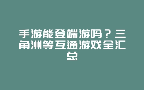 手游能登端游吗？三角洲等互通游戏全汇总_游戏资讯_36397绿色下载网