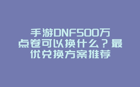 手游DNF500万点卷可以换什么？最优兑换方案推荐_游戏攻略_36397绿色下载网