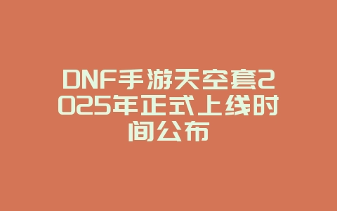 DNF手游天空套2025年正式上线时间公布_新游动态_36397绿色下载网
