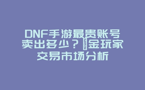 DNF手游最贵账号卖出多少?氪金玩家交易市场分析_游戏资讯_36397绿色下载网 DNF手游最贵账号卖出多少?氪金玩家交易市场分析_游戏资讯_36397绿色下载网